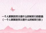 一個(gè)人默默的哭泣是什么時(shí)候發(fā)行的歌曲（一個(gè)人默默的哭泣是什么時(shí)候發(fā)行的）