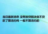 當(dāng)日最新消息 沒有放貸前決定不貸款了算違約嗎 一般不算違約的