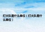 打火隊是什么單位（打火隊是什么單位）