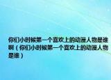 你們小時候第一個喜歡上的動漫人物是誰?。銈冃r候第一個喜歡上的動漫人物是誰）