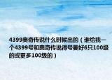 4399奧奇?zhèn)髡f(shuō)什么時(shí)候出的（誰(shuí)給我一個(gè)4399號(hào)和奧奇?zhèn)髡f(shuō)得號(hào)要好6只100級(jí)的或更多100級(jí)的）