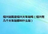 紹興站就是紹興火車站嗎（紹興有幾個(gè)火車站都叫什么站）