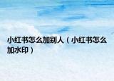 小紅書怎么加別人（小紅書怎么加水印）