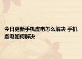 今日更新手機虛電怎么解決 手機虛電如何解決