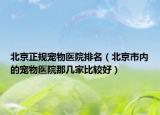 北京正規(guī)寵物醫(yī)院排名（北京市內(nèi)的寵物醫(yī)院那幾家比較好）
