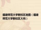 福建師范大學新校區(qū)地圖（福建師范大學新校區(qū)大嗎）