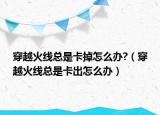 穿越火線總是卡掉怎么辦?（穿越火線總是卡出怎么辦）
