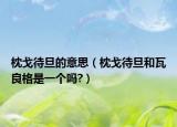 枕戈待旦的意思（枕戈待旦和瓦良格是一個嗎?）