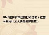 DNF諾伊爾本居然打不過(guò)去（誰(shuí)告訴我用什么人偶刷諾伊佩拉）