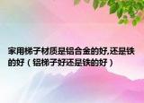 家用梯子材質(zhì)是鋁合金的好,還是鐵的好（鋁梯子好還是鐵的好）