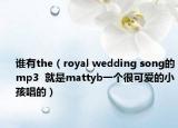 誰有the（royal wedding song的mp3  就是mattyb一個很可愛的小孩唱的）