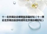 十一北京周邊去哪里旅游最好玩（十一想去北京周邊旅游和請(qǐng)問(wèn)北京周邊哪好玩）