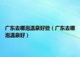廣東去哪泡溫泉好些（廣東去哪泡溫泉好）