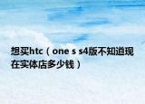 想買(mǎi)htc（one s s4版不知道現(xiàn)在實(shí)體店多少錢(qián)）