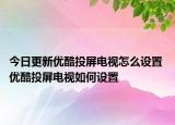 今日更新優(yōu)酷投屏電視怎么設置 優(yōu)酷投屏電視如何設置
