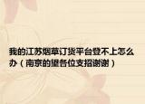 我的江蘇煙草訂貨平臺登不上怎么辦（南京的望各位支招謝謝）