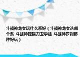 斗戰(zhàn)神龍女玩什么系好（斗戰(zhàn)神龍女選哪個系_斗戰(zhàn)神貍貓刀衛(wèi)學(xué)徒_斗戰(zhàn)神羅剎那種好玩）