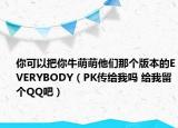 你可以把你牛萌萌他們那個版本的EVERYBODY（PK傳給我嗎 給我留個QQ吧）