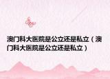 澳門科大醫(yī)院是公立還是私立（澳門科大醫(yī)院是公立還是私立）