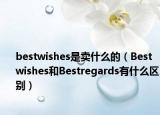 bestwishes是賣什么的（Bestwishes和Bestregards有什么區(qū)別）