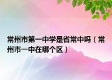 常州市第一中學是省常中嗎（常州市一中在哪個區(qū)）