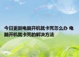 今日更新電腦開機(jī)就卡死怎么辦 電腦開機(jī)就卡死的解決方法