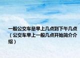 一般公交車是早上幾點(diǎn)到下午幾點(diǎn)（公交車早上一般幾點(diǎn)開始簡介介紹）