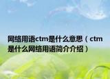 網(wǎng)絡(luò)用語(yǔ)ctm是什么意思（ctm是什么網(wǎng)絡(luò)用語(yǔ)簡(jiǎn)介介紹）