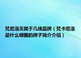 梵尼洛芙屬于幾線品牌（梵卡尼洛是什么哪國的牌子簡介介紹）