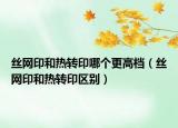 絲網(wǎng)印和熱轉(zhuǎn)印哪個(gè)更高檔（絲網(wǎng)印和熱轉(zhuǎn)印區(qū)別）