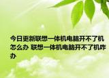 今日更新聯(lián)想一體機(jī)電腦開(kāi)不了機(jī)怎么辦 聯(lián)想一體機(jī)電腦開(kāi)不了機(jī)咋辦