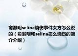 俞灝明selina燒傷事件女方怎么說(shuō)的（俞灝明和selina怎么燒傷的簡(jiǎn)介介紹）