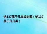 銫137屬于幾類放射源（銫137屬于幾幾類）