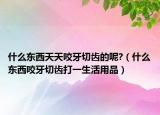 什么東西天天咬牙切齒的呢?（什么東西咬牙切齒打一生活用品）