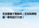 藝龍是屬于攜程嗎（藝龍和攜程是一家嗎簡介介紹）