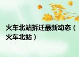 火車北站拆遷最新動態(tài)（火車北站）