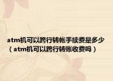 atm機可以跨行轉帳手續(xù)費是多少（atm機可以跨行轉賬收費嗎）