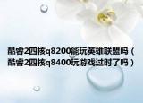 酷睿2四核q8200能玩英雄聯(lián)盟嗎（酷睿2四核q8400玩游戲過時了嗎）