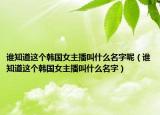 誰知道這個韓國女主播叫什么名字呢（誰知道這個韓國女主播叫什么名字）