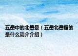 五岳中的北岳是（五岳北岳指的是什么簡介介紹）