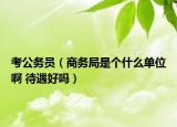 考公務(wù)員（商務(wù)局是個什么單位啊 待遇好嗎）
