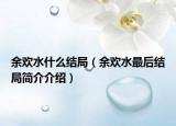 余歡水什么結(jié)局（余歡水最后結(jié)局簡介介紹）