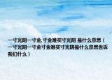 一寸光陰一寸金,寸金難買寸光陰 是什么意思（一寸光陰一寸金寸金難買寸光陰是什么意思告訴我們什么）