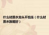 什么材質(zhì)水龍頭不怕凍（什么材質(zhì)水族箱好）