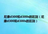 尼康d300和d300s的區(qū)別（尼康d300和d300s的區(qū)別）