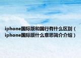 iphone國際版和國行有什么區(qū)別（iphone國際版什么意思簡介介紹）