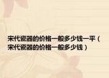 宋代瓷器的價(jià)格一般多少錢(qián)一平（宋代瓷器的價(jià)格一般多少錢(qián)）