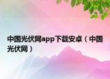 中國(guó)光伏網(wǎng)app下載安卓（中國(guó)光伏網(wǎng)）