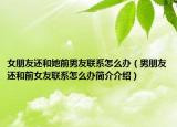 女朋友還和她前男友聯(lián)系怎么辦（男朋友還和前女友聯(lián)系怎么辦簡(jiǎn)介介紹）
