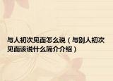 與人初次見面怎么說（與別人初次見面該說什么簡介介紹）